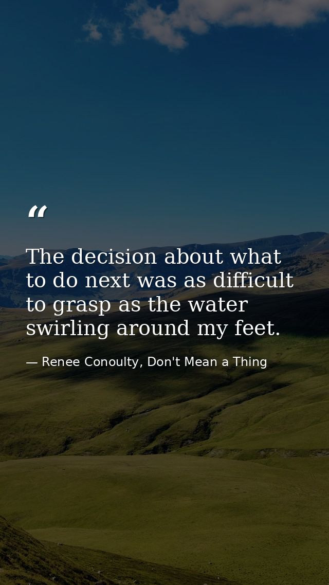 The decision about what to do next was as difficult to grasp as the water swirling around my feet. — Renee Conoulty, Don't Mean a Thing