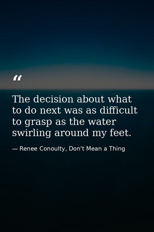 The decision about what to do next was as difficult to grasp as the water swirling around my feet. — Renee Conoulty, Don't Mean a Thing
