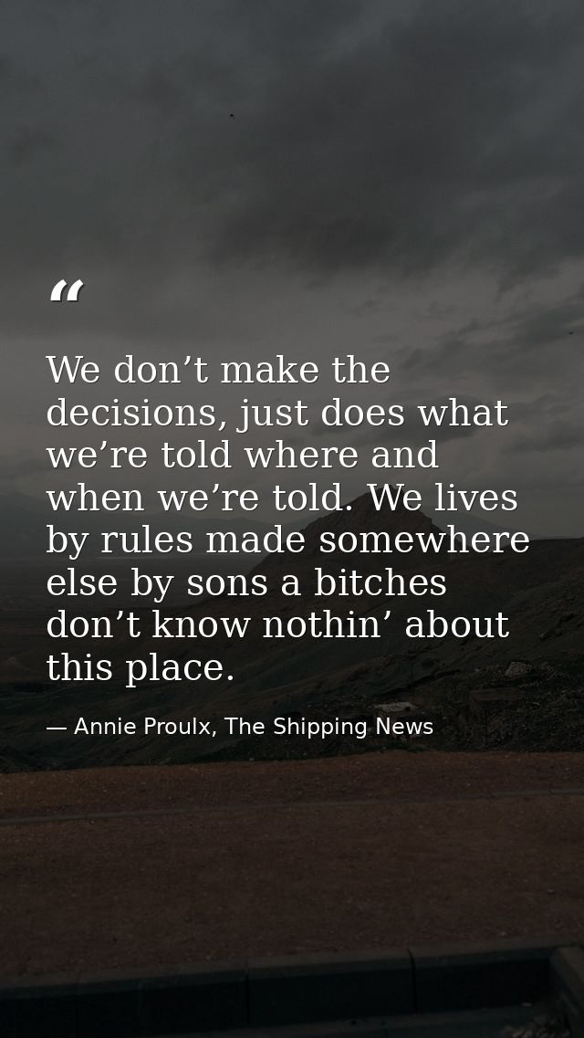 We don’t make the decisions, just does what we’re told where and when we’re told. We lives by rules made somewhere else  — Annie Proulx, The Shipping News
