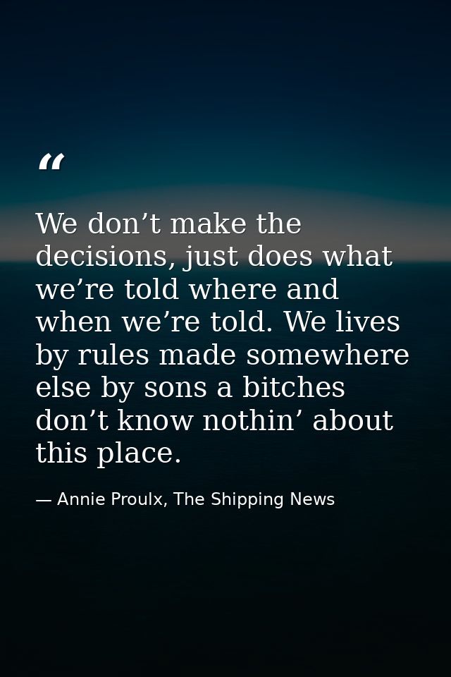 We don’t make the decisions, just does what we’re told where and when we’re told. We lives by rules made somewhere else  — Annie Proulx, The Shipping News
