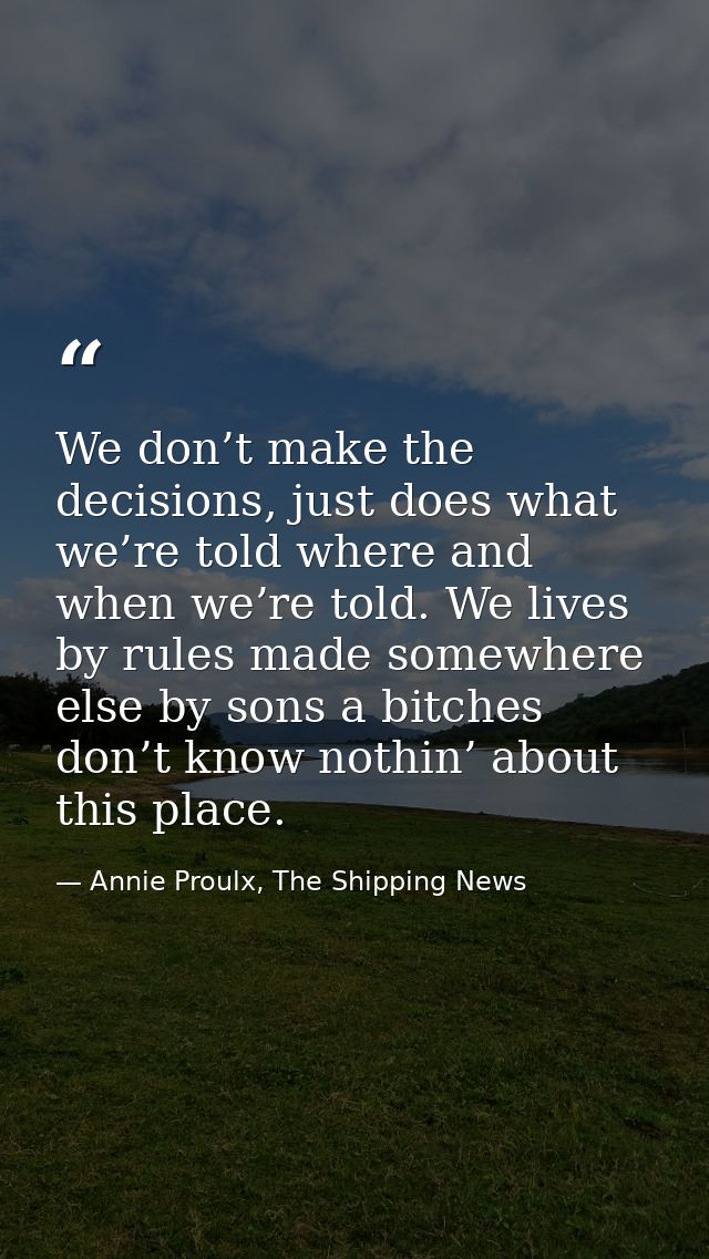 We don’t make the decisions, just does what we’re told where and when we’re told. We lives by rules made somewhere else  — Annie Proulx, The Shipping News