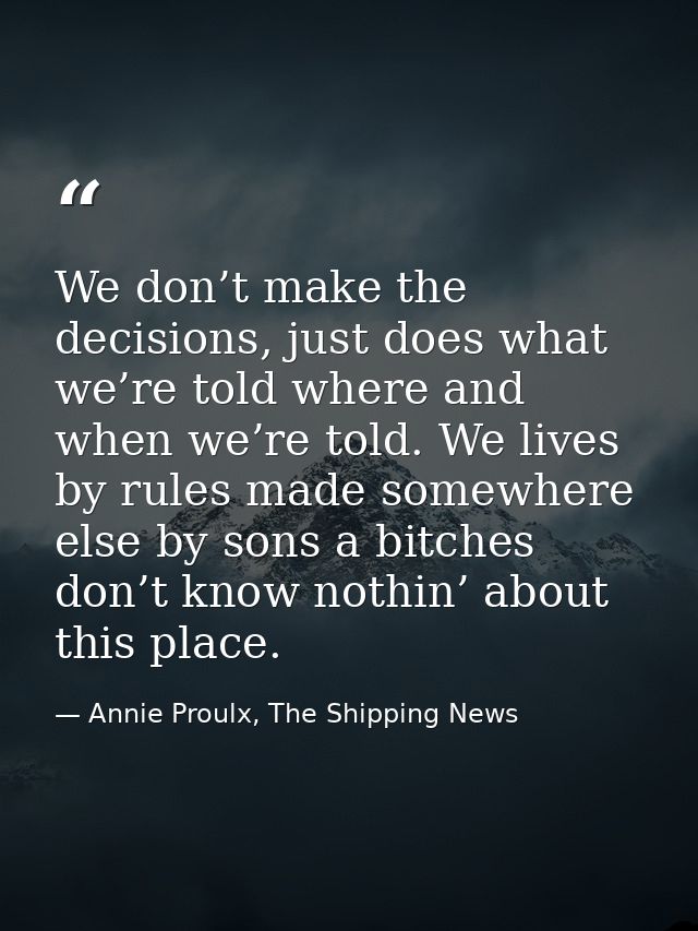 We don’t make the decisions, just does what we’re told where and when we’re told. We lives by rules made somewhere else  — Annie Proulx, The Shipping News