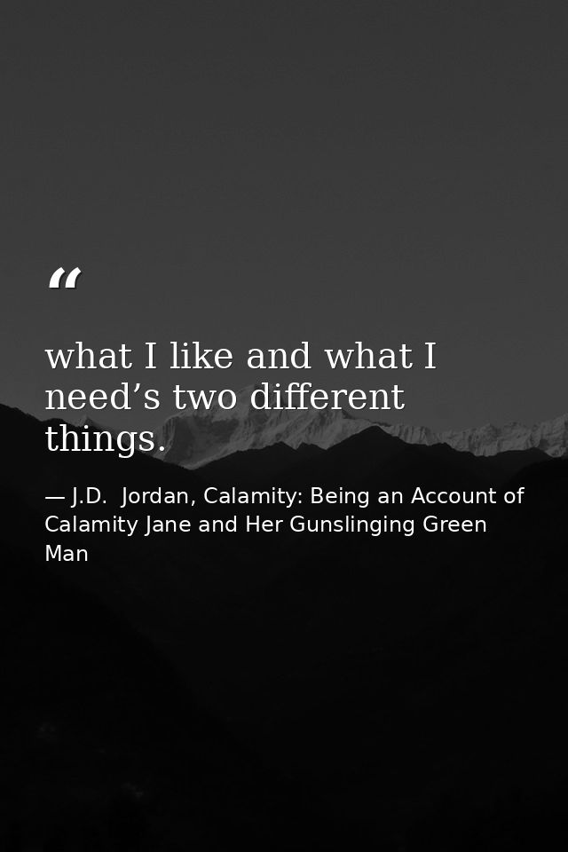 what I like and what I need’s two different things. — J.D.  Jordan, Calamity: Being an Account of Calamity Jane and Her Gunslinging Green Man