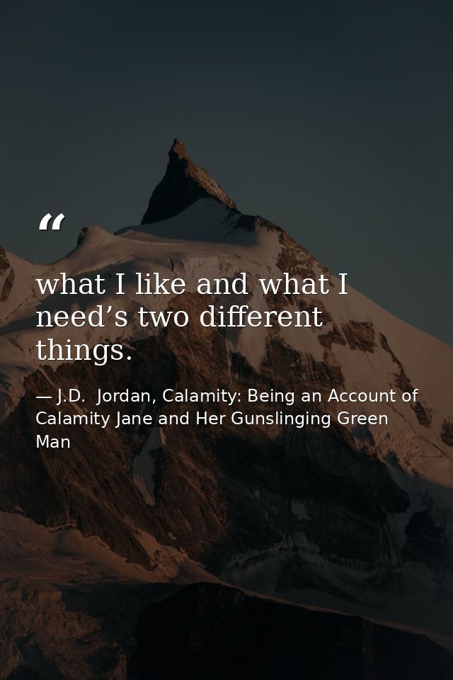 what I like and what I need’s two different things. — J.D.  Jordan, Calamity: Being an Account of Calamity Jane and Her Gunslinging Green Man