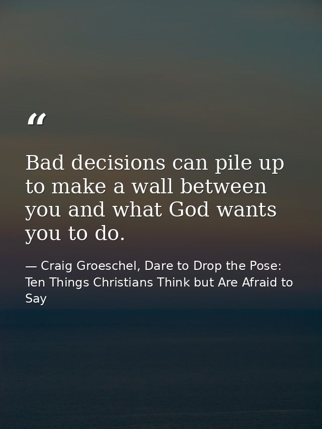Bad decisions can pile up to make a wall between you and what God wants you to do. — Craig Groeschel, Dare to Drop the Pose: Ten Things Christians Think but Are Afraid to Say