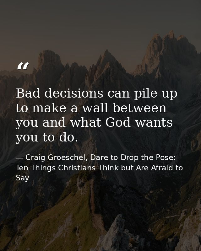 Bad decisions can pile up to make a wall between you and what God wants you to do. — Craig Groeschel, Dare to Drop the Pose: Ten Things Christians Think but Are Afraid to Say