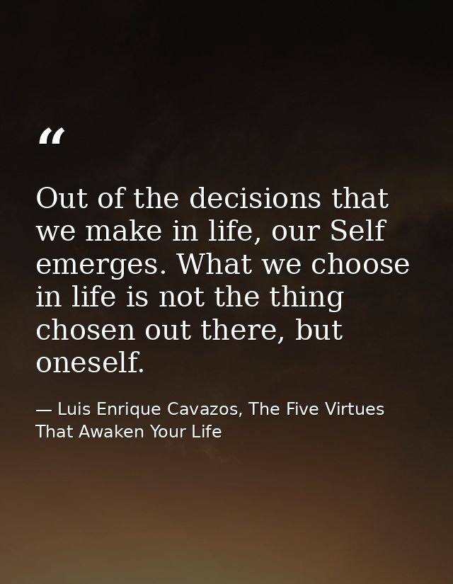 Out of the decisions that we make in life, our Self emerges. What we choose in life is not the thing chosen out there, b — Luis Enrique Cavazos, The Five Virtues That Awaken Your Life