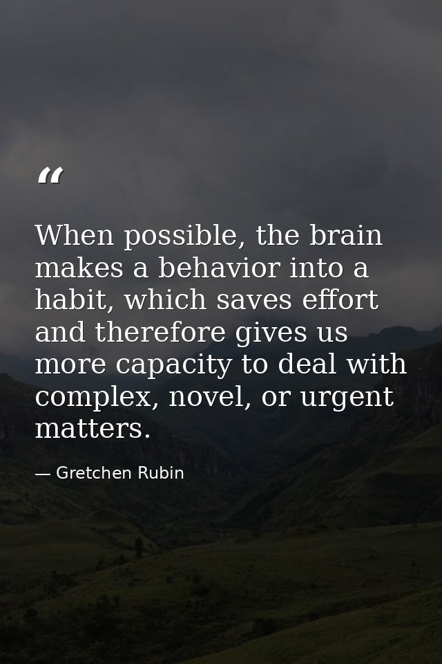 When possible, the brain makes a behavior into a habit, which saves effort and therefore gives us more capacity to deal  — Gretchen Rubin