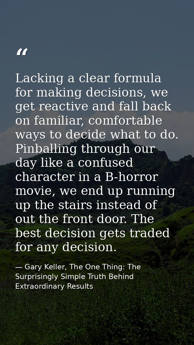 Lacking a clear formula for making decisions, we get reactive and fall back on familiar, comfortable ways to decide what — Gary Keller, The One Thing: The Surprisingly Simple Truth Behind Extraordinary Results