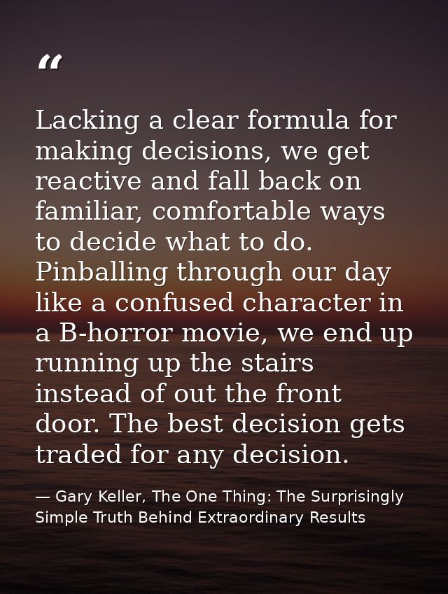 Lacking a clear formula for making decisions, we get reactive and fall back on familiar, comfortable ways to decide what — Gary Keller, The One Thing: The Surprisingly Simple Truth Behind Extraordinary Results