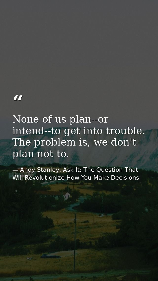None of us plan--or intend--to get into trouble. The problem is, we don't plan not to. — Andy Stanley, Ask It: The Question That Will Revolutionize How You Make Decisions