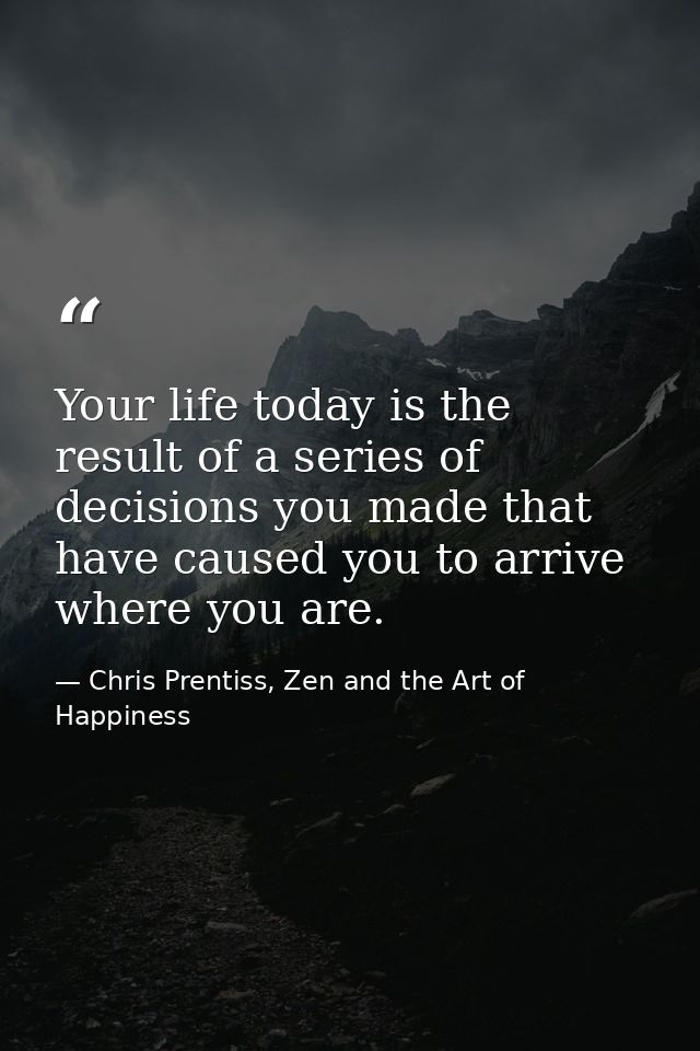 Your life today is the result of a series of decisions you made that have caused you to arrive where you are. — Chris Prentiss, Zen and the Art of Happiness