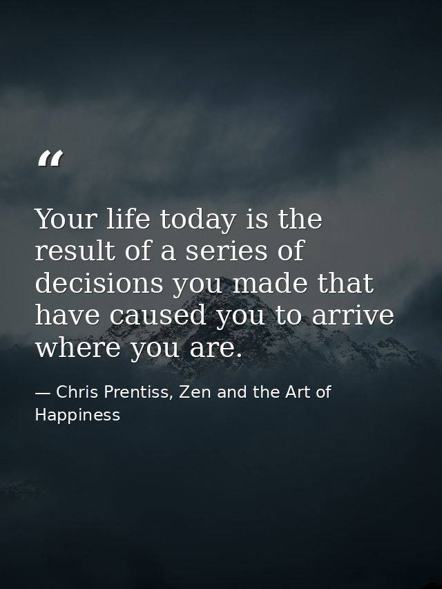 Your life today is the result of a series of decisions you made that have caused you to arrive where you are. — Chris Prentiss, Zen and the Art of Happiness