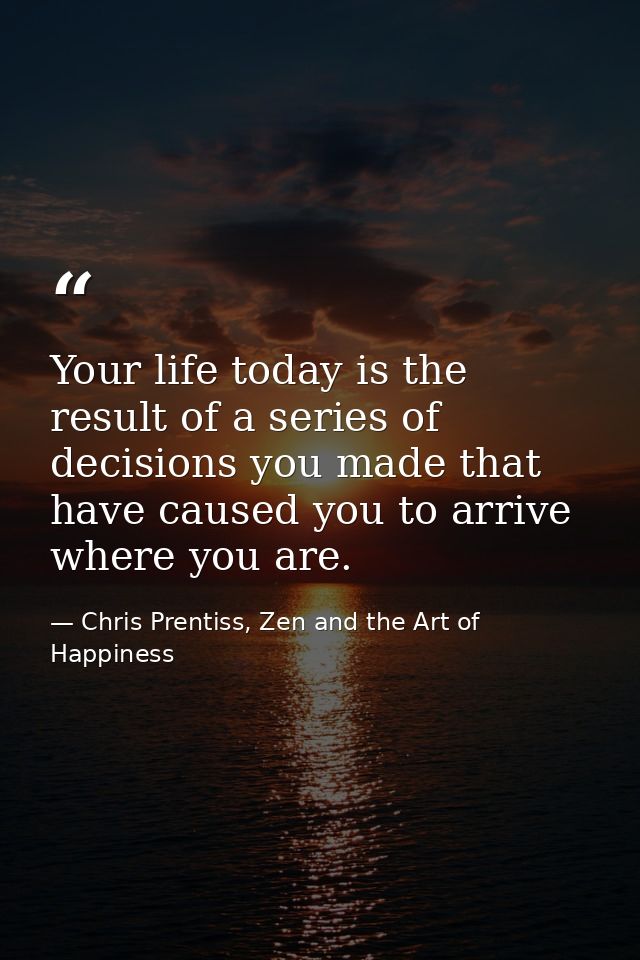 Your life today is the result of a series of decisions you made that have caused you to arrive where you are. — Chris Prentiss, Zen and the Art of Happiness