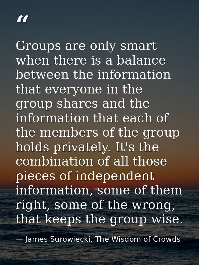 Groups are only smart when there is a balance between the information that everyone in the group shares and the informat — James Surowiecki, The Wisdom of Crowds