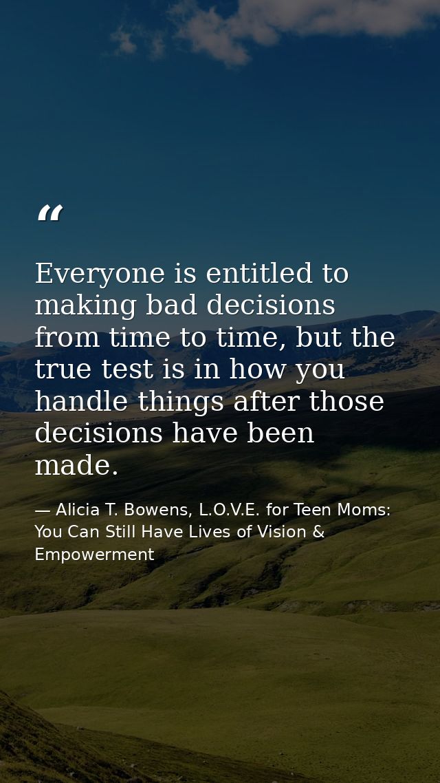 Everyone is entitled to making bad decisions from time to time, but the true test is in how you handle things after thos — Alicia T. Bowens, L.O.V.E. for Teen Moms: You Can Still Have Lives of Vision & Empowerment