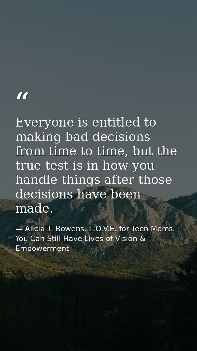 Everyone is entitled to making bad decisions from time to time, but the true test is in how you handle things after thos — Alicia T. Bowens, L.O.V.E. for Teen Moms: You Can Still Have Lives of Vision & Empowerment
