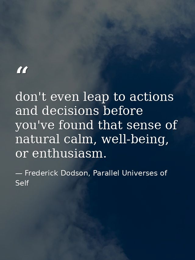 don't even leap to actions and decisions before you've found that sense of natural calm, well-being, or enthusiasm. — Frederick Dodson, Parallel Universes of Self