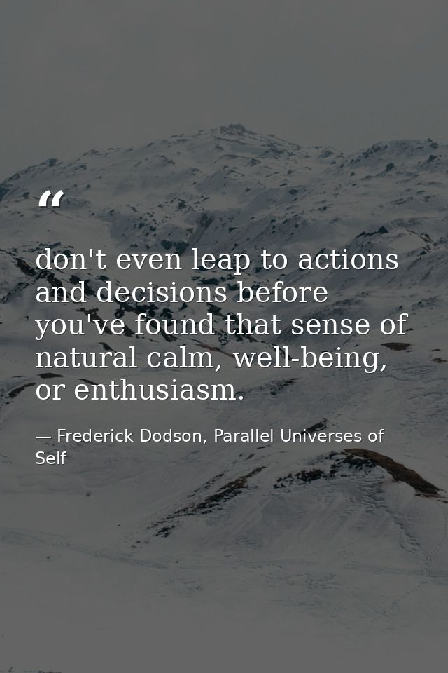 don't even leap to actions and decisions before you've found that sense of natural calm, well-being, or enthusiasm. — Frederick Dodson, Parallel Universes of Self