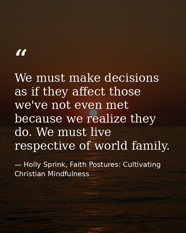 We must make decisions as if they affect those we've not even met because we realize they do. We must live respective of — Holly Sprink, Faith Postures: Cultivating Christian Mindfulness