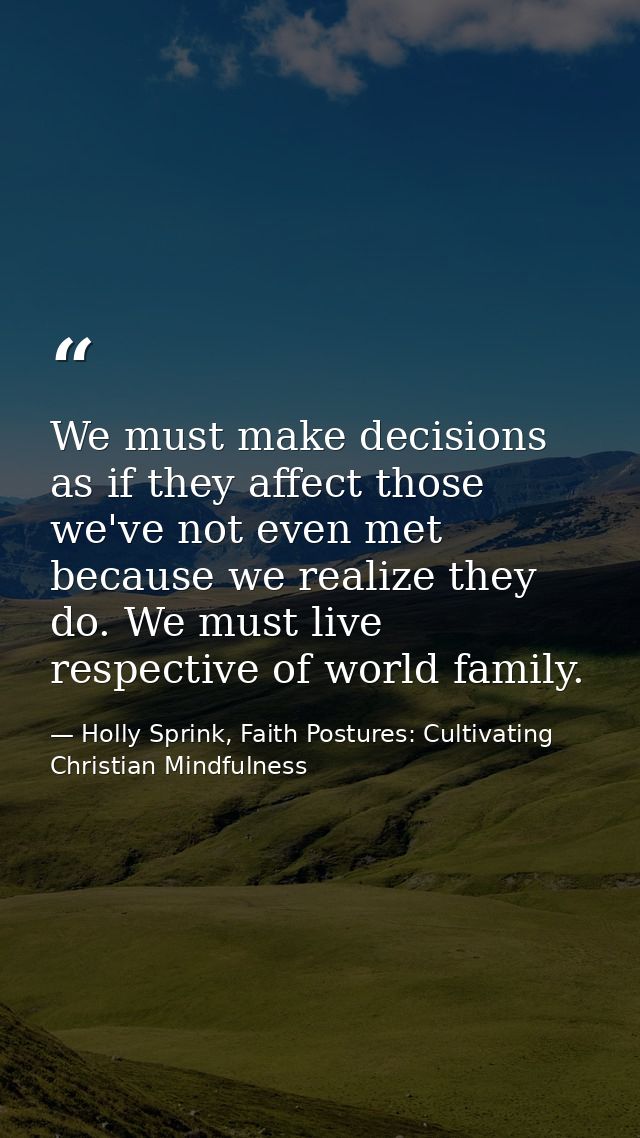 We must make decisions as if they affect those we've not even met because we realize they do. We must live respective of — Holly Sprink, Faith Postures: Cultivating Christian Mindfulness