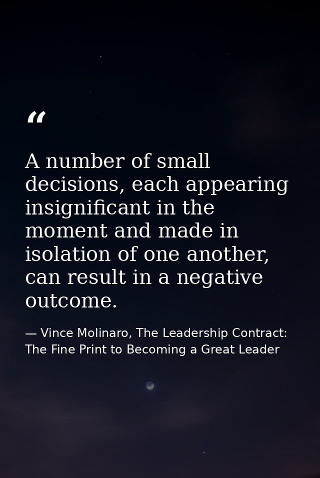 A number of small decisions, each appearing insignificant in the moment and made in isolation of one another, can result — Vince Molinaro, The Leadership Contract: The Fine Print to Becoming a Great Leader