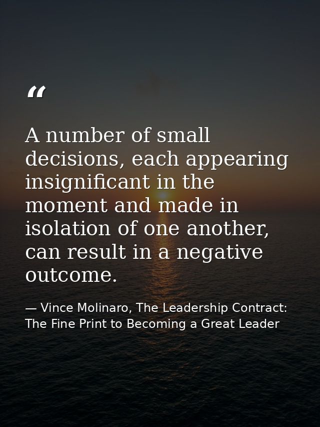 A number of small decisions, each appearing insignificant in the moment and made in isolation of one another, can result — Vince Molinaro, The Leadership Contract: The Fine Print to Becoming a Great Leader