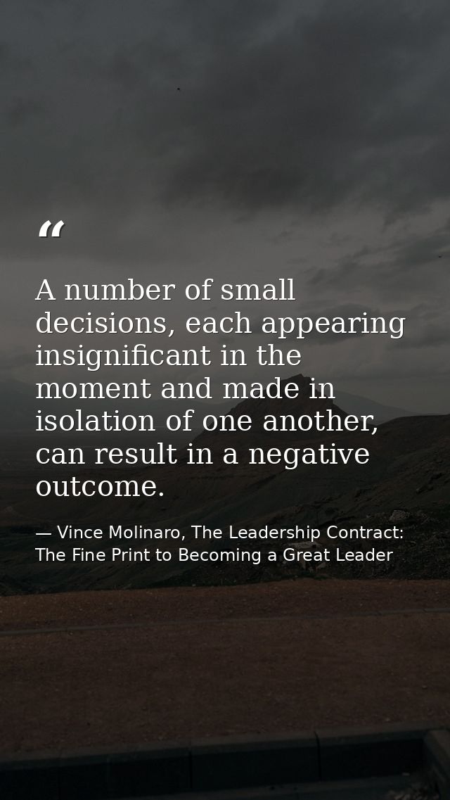 A number of small decisions, each appearing insignificant in the moment and made in isolation of one another, can result — Vince Molinaro, The Leadership Contract: The Fine Print to Becoming a Great Leader