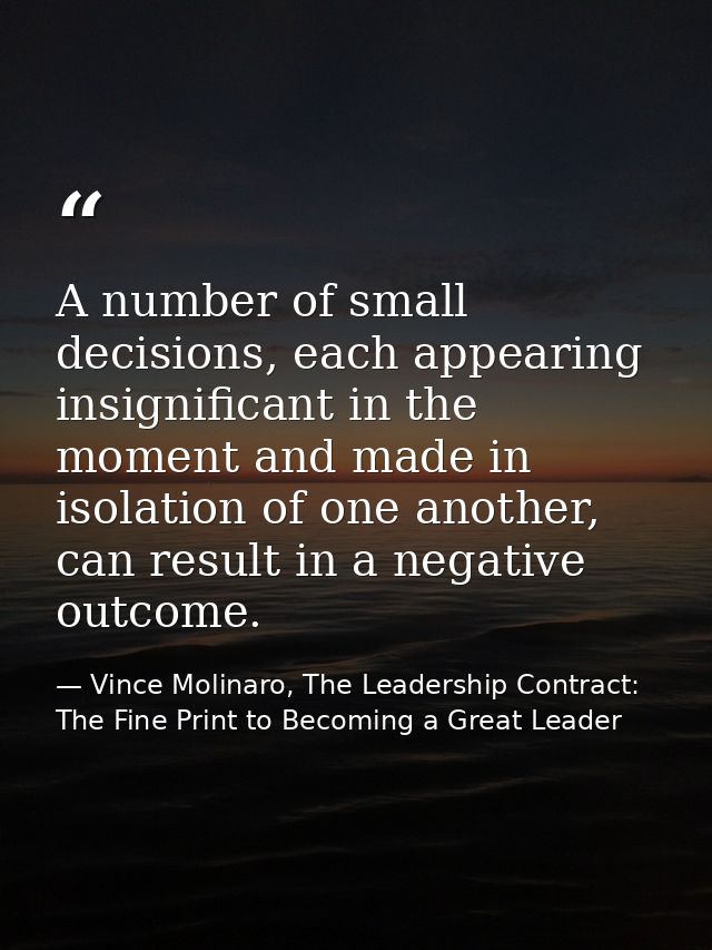 A number of small decisions, each appearing insignificant in the moment and made in isolation of one another, can result — Vince Molinaro, The Leadership Contract: The Fine Print to Becoming a Great Leader