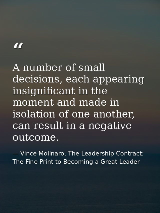 A number of small decisions, each appearing insignificant in the moment and made in isolation of one another, can result — Vince Molinaro, The Leadership Contract: The Fine Print to Becoming a Great Leader