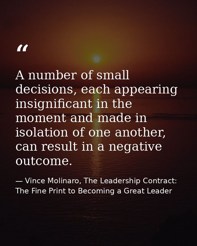 A number of small decisions, each appearing insignificant in the moment and made in isolation of one another, can result — Vince Molinaro, The Leadership Contract: The Fine Print to Becoming a Great Leader