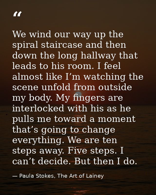 We wind our way up the spiral staircase and then down the long hallway that leads to his room. I feel almost like I’m wa — Paula Stokes, The Art of Lainey