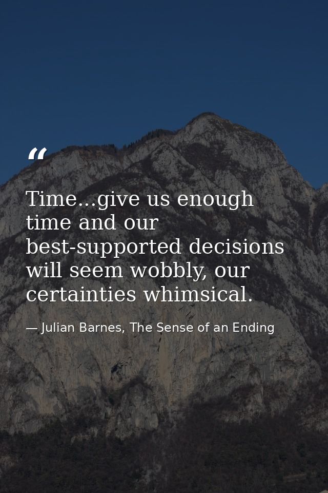 Time...give us enough time and our best-supported decisions will seem wobbly, our certainties whimsical. — Julian Barnes, The Sense of an Ending
