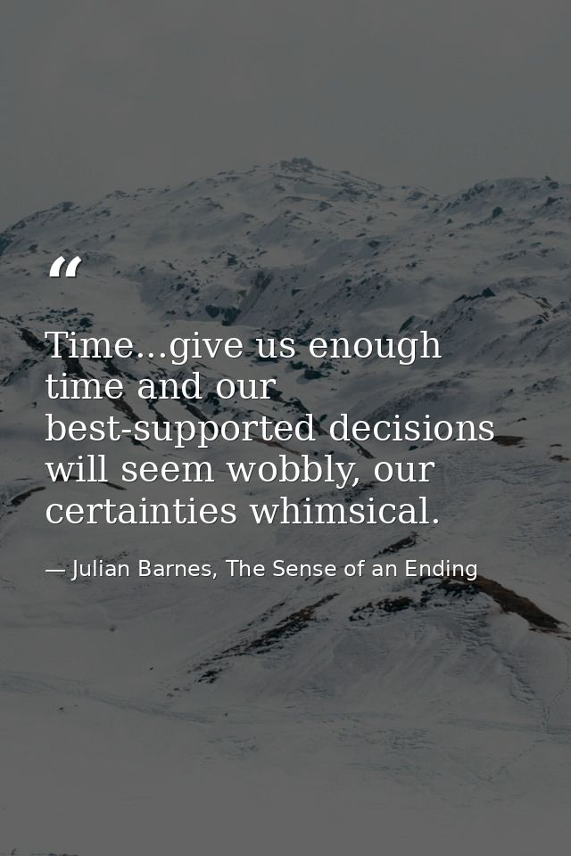 Time...give us enough time and our best-supported decisions will seem wobbly, our certainties whimsical. — Julian Barnes, The Sense of an Ending
