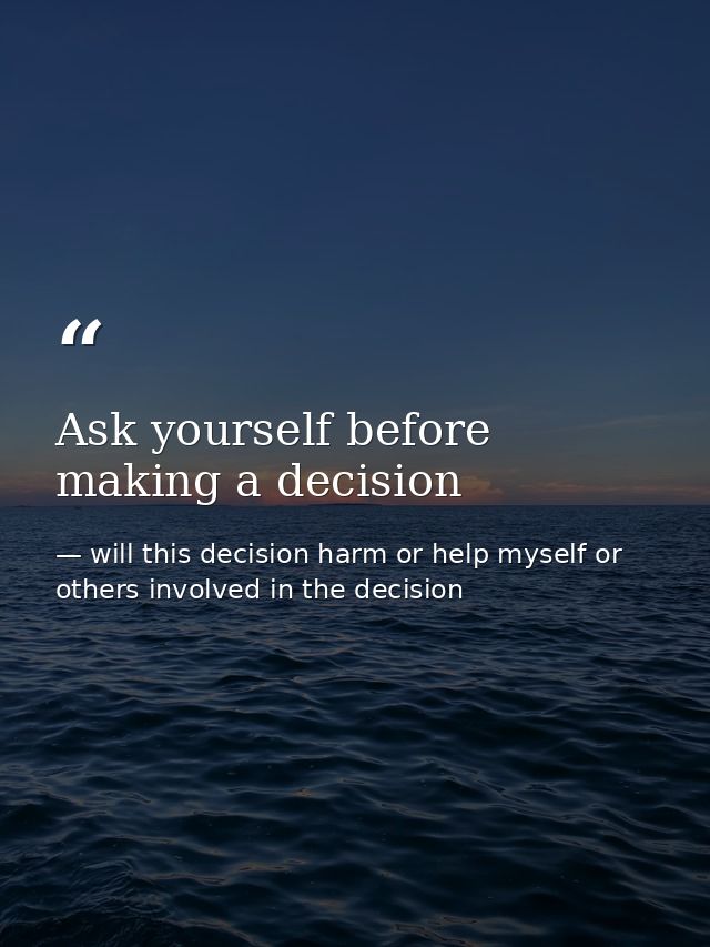 Ask yourself before making a decision — will this decision harm or help myself or others involved in the decision