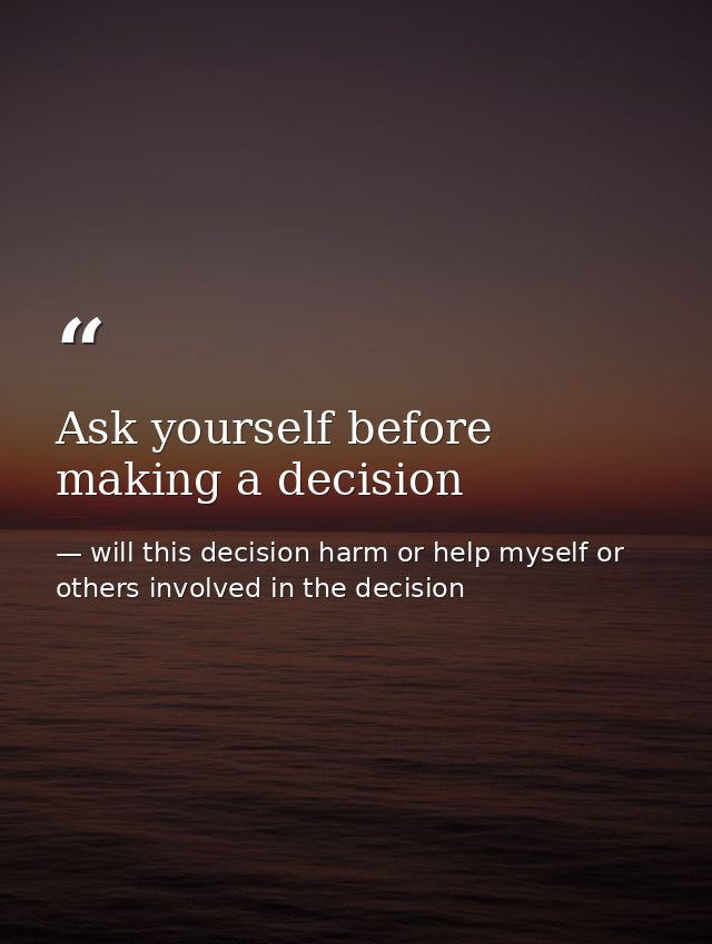 Ask yourself before making a decision — will this decision harm or help myself or others involved in the decision