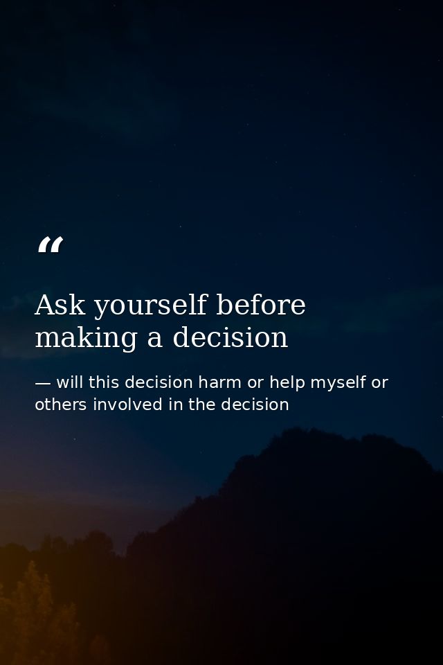 Ask yourself before making a decision — will this decision harm or help myself or others involved in the decision