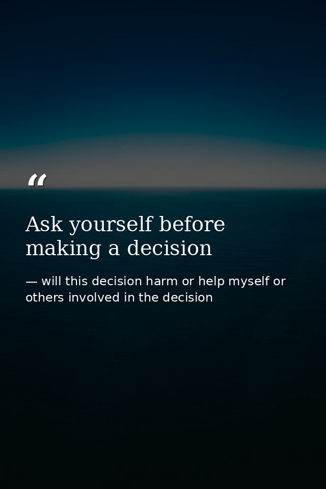 Ask yourself before making a decision — will this decision harm or help myself or others involved in the decision