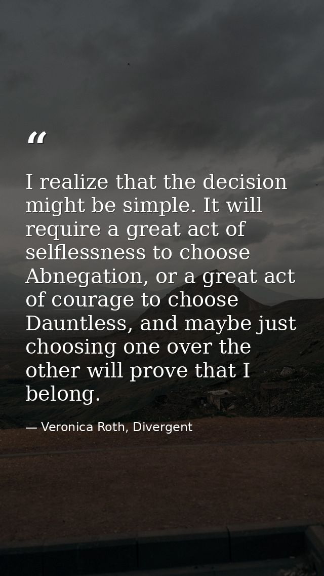 I realize that the decision might be simple. It will require a great act of selflessness to choose Abnegation, or a grea — Veronica Roth, Divergent