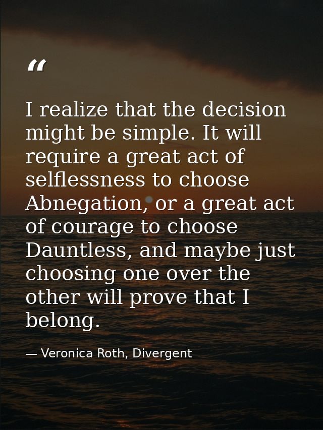 I realize that the decision might be simple. It will require a great act of selflessness to choose Abnegation, or a grea — Veronica Roth, Divergent