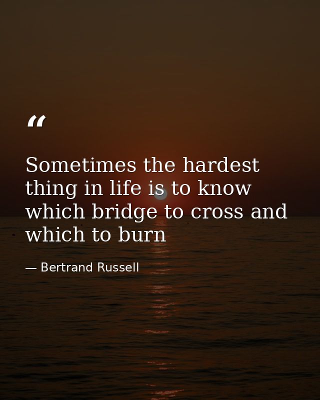 Sometimes the hardest thing in life is to know which bridge to cross and which to burn — Bertrand Russell