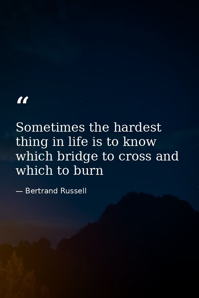 Sometimes the hardest thing in life is to know which bridge to cross and which to burn — Bertrand Russell