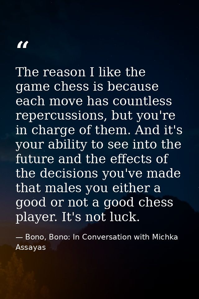 The reason I like the game chess is because each move has countless repercussions, but you're in charge of them. And it' — Bono, Bono: In Conversation with Michka Assayas