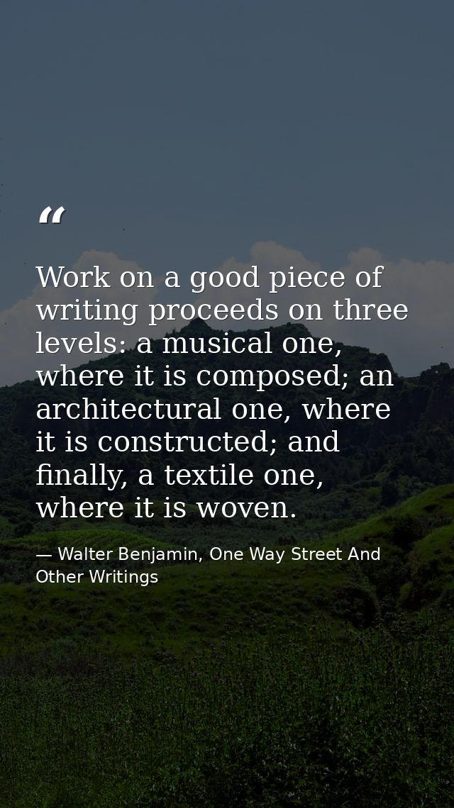 Work on a good piece of writing proceeds on three levels: a musical one, where it is composed; an architectural one, whe — Walter Benjamin, One Way Street And Other Writings