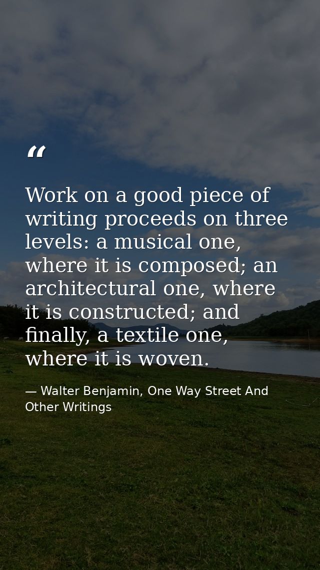 Work on a good piece of writing proceeds on three levels: a musical one, where it is composed; an architectural one, whe — Walter Benjamin, One Way Street And Other Writings
