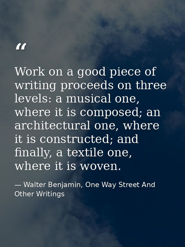 Work on a good piece of writing proceeds on three levels: a musical one, where it is composed; an architectural one, whe — Walter Benjamin, One Way Street And Other Writings