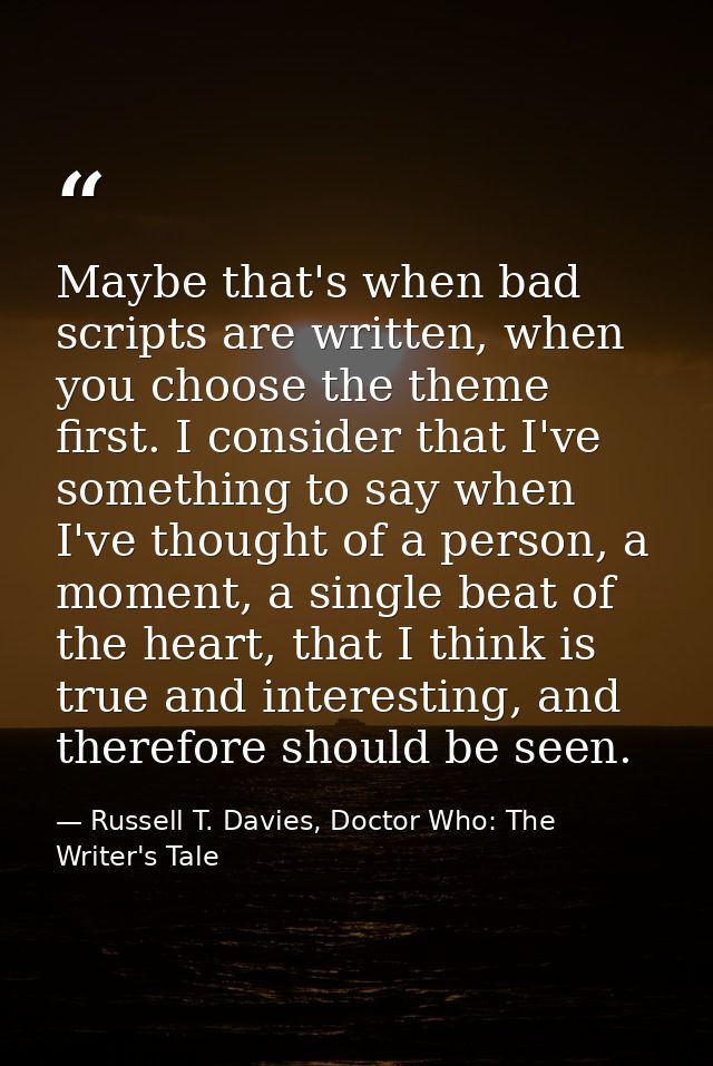 Maybe that's when bad scripts are written, when you choose the theme first. I consider that I've something to say when I — Russell T. Davies, Doctor Who: The Writer's Tale