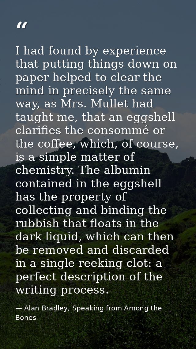 I had found by experience that putting things down on paper helped to clear the mind in precisely the same way, as Mrs.  — Alan Bradley, Speaking from Among the Bones