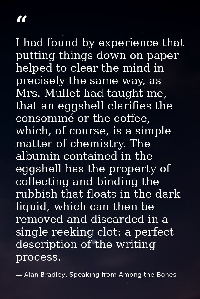 I had found by experience that putting things down on paper helped to clear the mind in precisely the same way, as Mrs.  — Alan Bradley, Speaking from Among the Bones