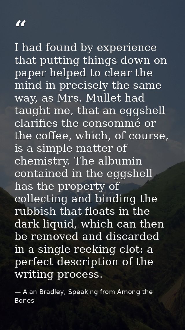 I had found by experience that putting things down on paper helped to clear the mind in precisely the same way, as Mrs.  — Alan Bradley, Speaking from Among the Bones